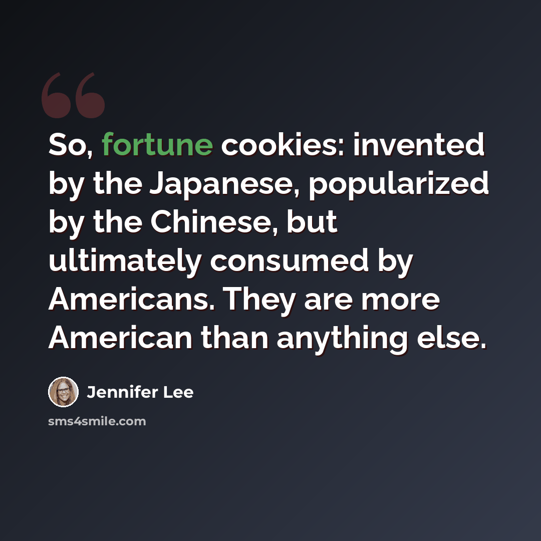 “So, fortune cookies: invented by the Japanese, popularized by the Chinese, but ultimately consumed by Americans. They are more American than anything else.” quote by Jennifer Lee