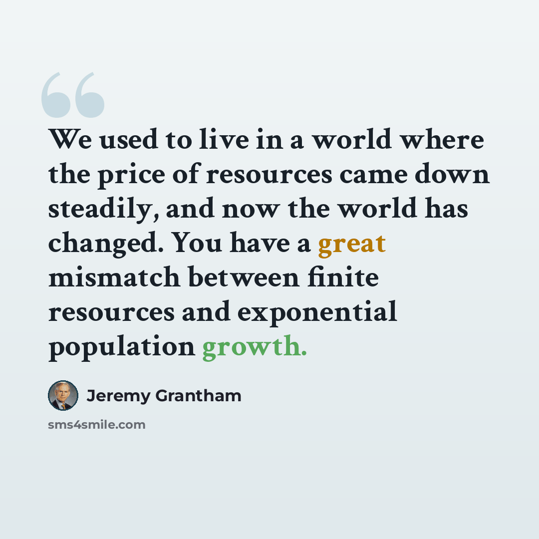 “We used to live in a world where the price of resources came down steadily, and now the world has changed. You have a great mismatch between finite resources and exponential population growth.” quote by Jeremy Grantham