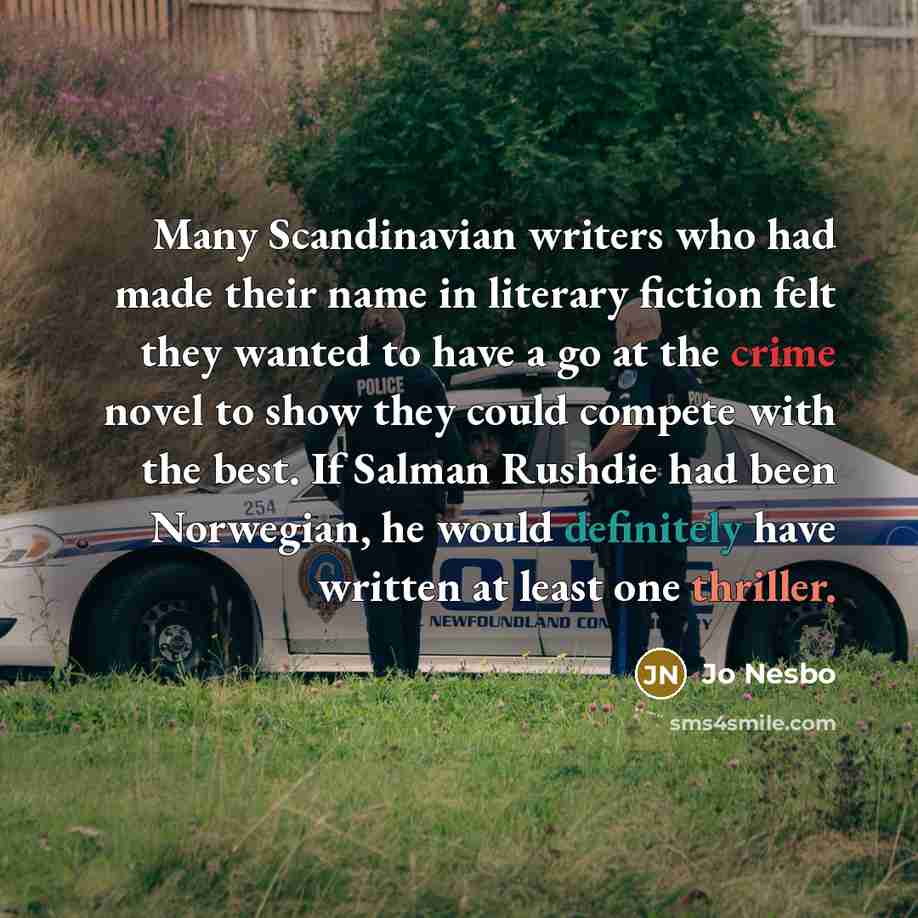 “Many Scandinavian writers who had made their name in literary fiction felt they wanted to have a go at the crime novel to show they could compete with the best. If Salman Rushdie had been Norwegian, he would definitely have written at least one thriller.” quote by Jo Nesbo