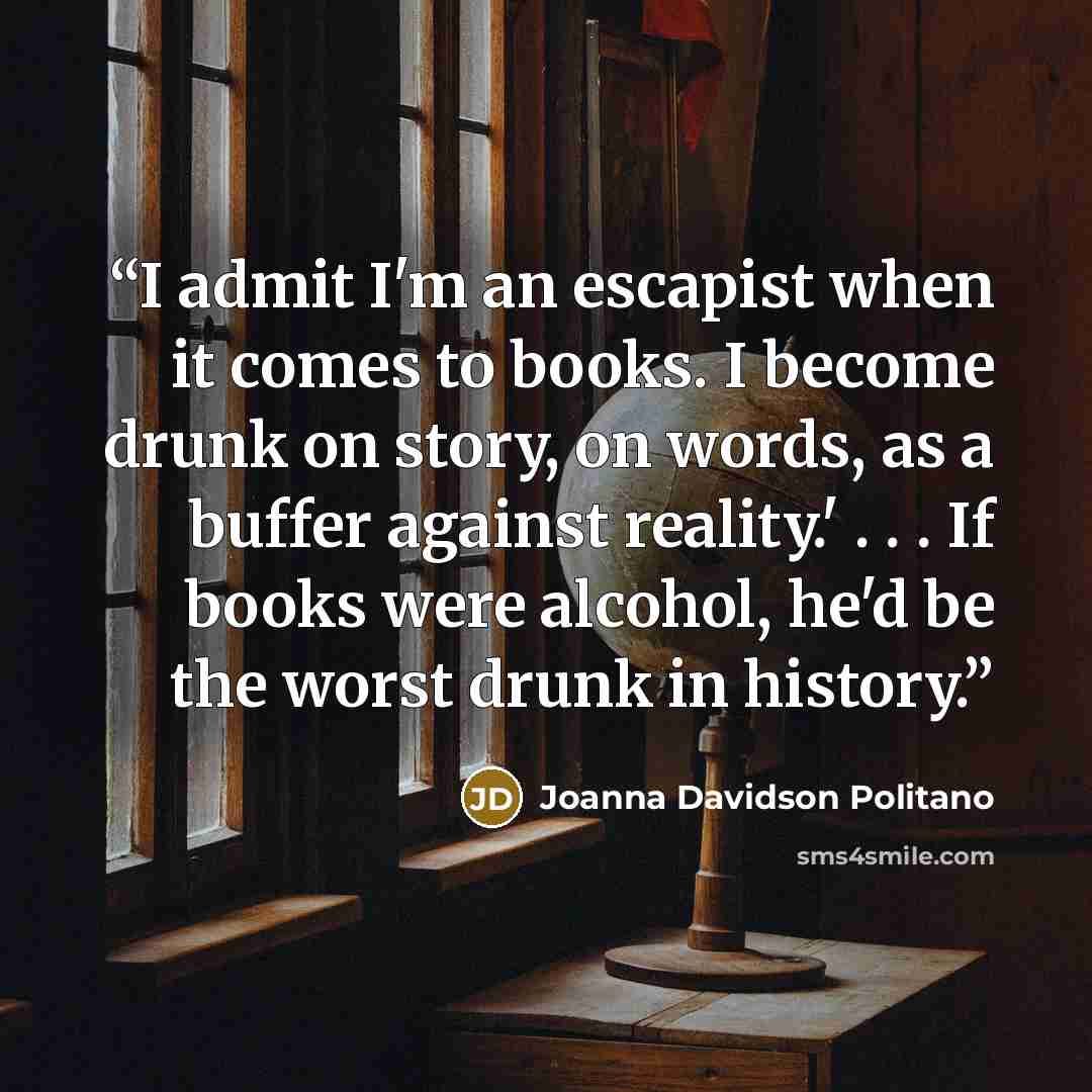 “I admit I'm an escapist when it comes to books. I become drunk on story, on words, as a buffer against reality.' . . . If books were alcohol, he'd be the worst drunk in history.” quote by Joanna Davidson Politano