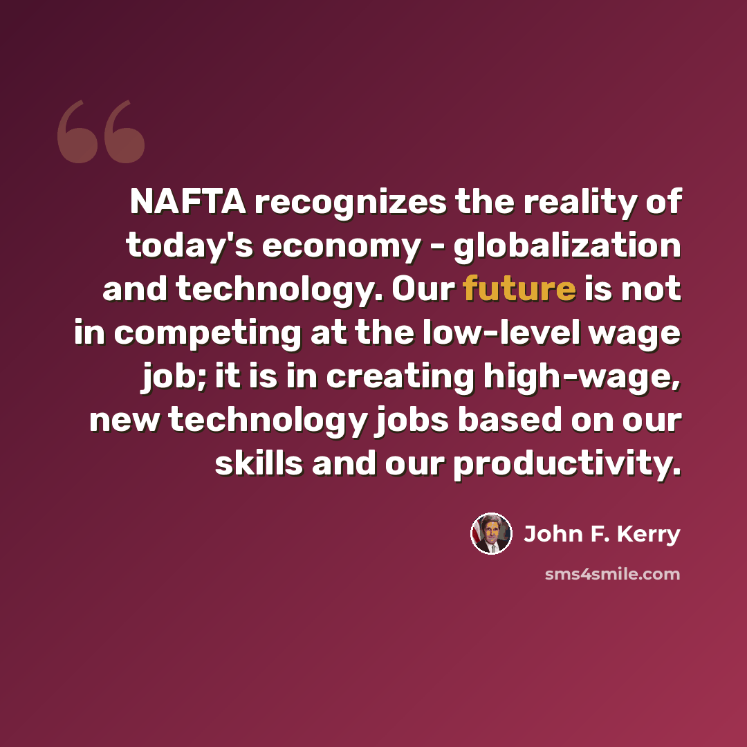 “NAFTA recognizes the reality of today's economy - globalization and technology. Our future is not in competing at the low-level wage job; it is in creating high-wage, new technology jobs based on our skills and our productivity.” quote by John F. Kerry