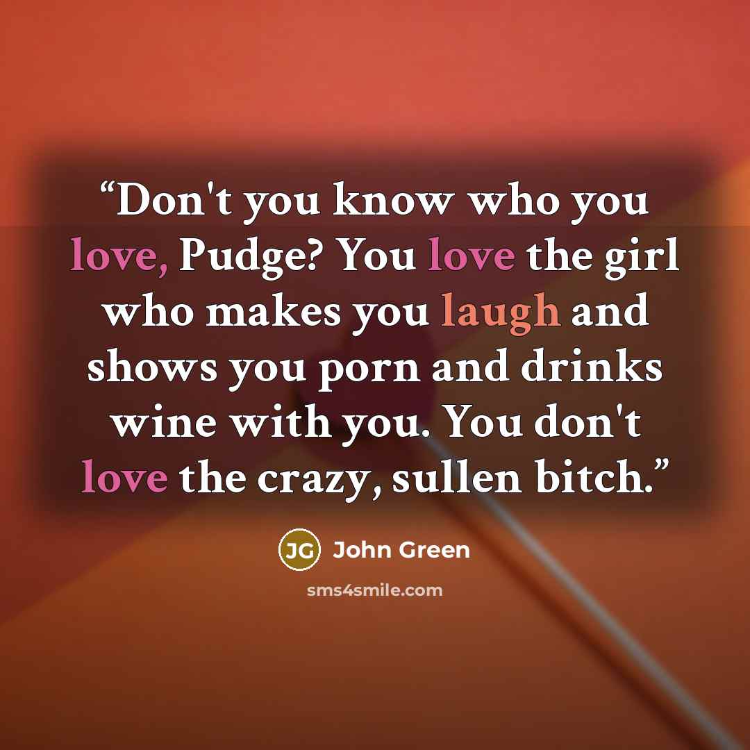“Don't you know who you love, Pudge? You love the girl who makes you laugh and shows you porn and drinks wine with you. You don't love the crazy, sullen bitch.” quote by John Green
