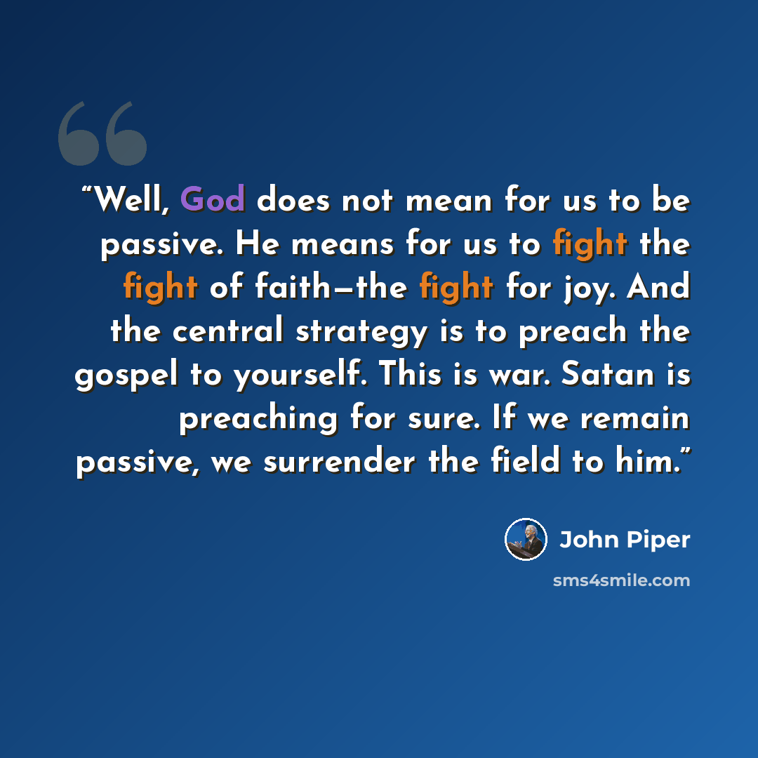 “Well, God does not mean for us to be passive. He means for us to fight the fight of faith—the fight for joy. And the central strategy is to preach the gospel to yourself. This is war. Satan is preaching for sure. If we remain passive, we surrender the field to him.” quote by John Piper