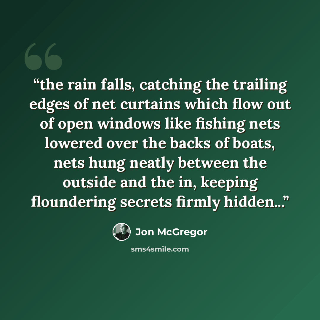 “the rain falls, catching the trailing edges of net curtains which flow out of open windows like fishing nets lowered over the backs of boats, nets hung neatly between the outside and the in, keeping floundering secrets firmly hidden...” quote by Jon McGregor