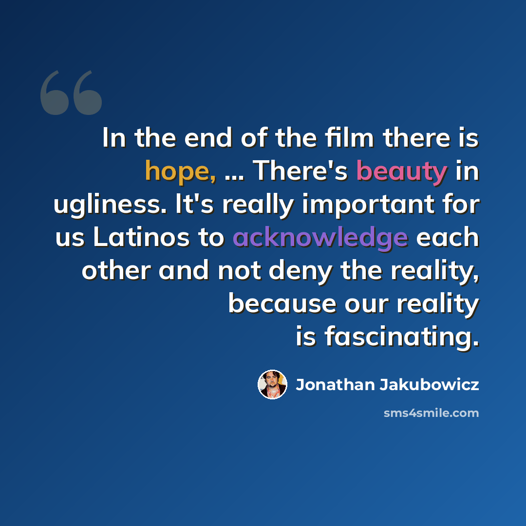 “In the end of the film there is hope, ... There's beauty in ugliness. It's really important for us Latinos to acknowledge each other and not deny the reality, because our reality is fascinating.” quote by Jonathan Jakubowicz