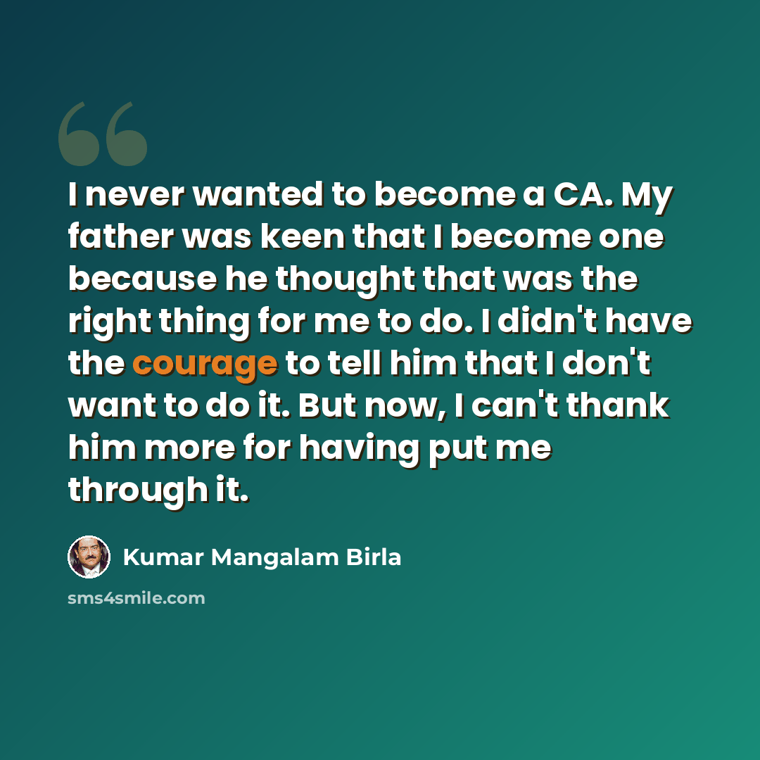“I never wanted to become a CA. My father was keen that I become one because he thought that was the right thing for me to do. I didn't have the courage to tell him that I don't want to do it. But now, I can't thank him more for having put me through it.” quote by Kumar Mangalam Birla