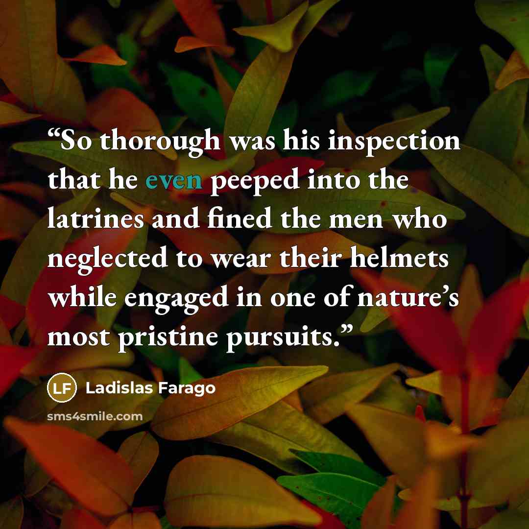 “So thorough was his inspection that he even peeped into the latrines and fined the men who neglected to wear their helmets while engaged in one of nature’s most pristine pursuits.” quote by Ladislas Farago