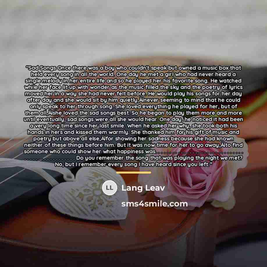 “Sad Songs Once there was a boy who couldn't speak but owned a music box that held every song in all the world. One day he met a girl who had never heard a single melody in her entire life and so he played her his favorite song. He watched while her face lit up with wonder as the music filled the…” quote by Lang Leav