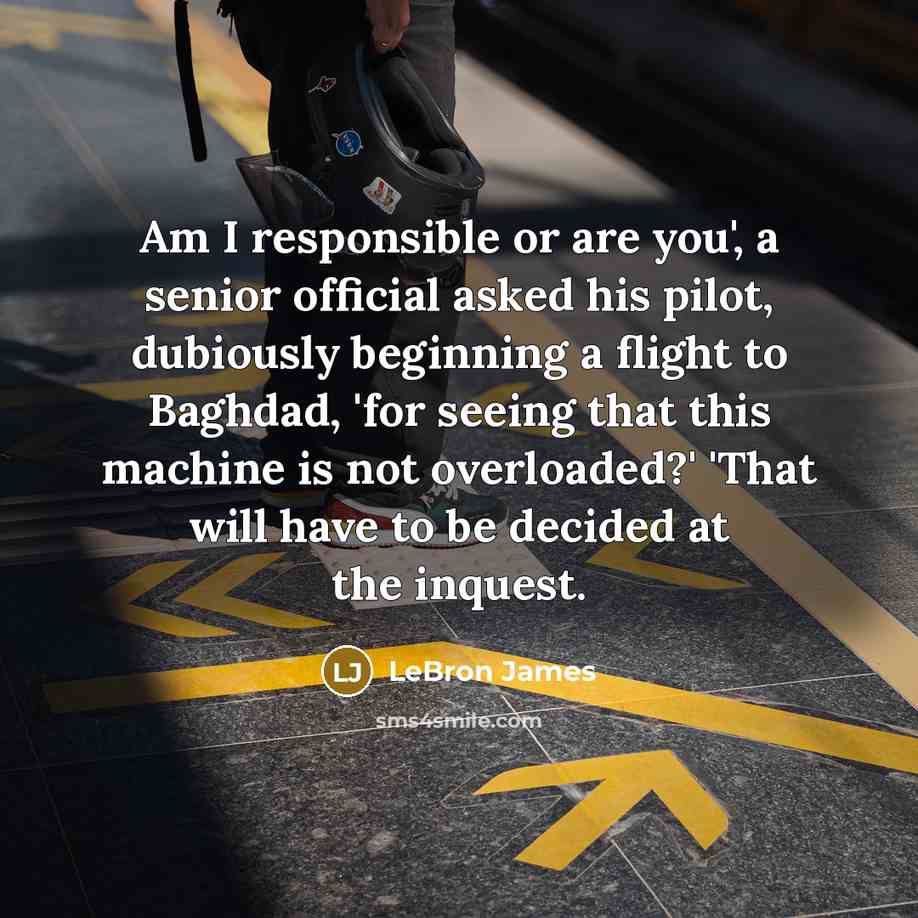 “Am I responsible or are you', a senior official asked his pilot, dubiously beginning a flight to Baghdad, 'for seeing that this machine is not overloaded?' 'That will have to be decided at the inquest.” quote by LeBron James