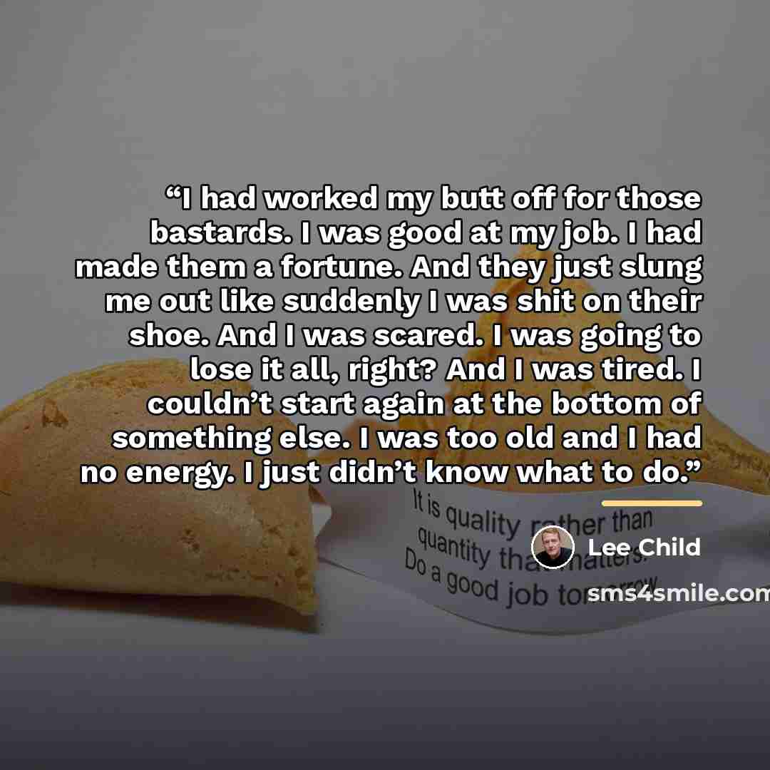 “I had worked my butt off for those bastards. I was good at my job. I had made them a fortune. And they just slung me out like suddenly I was shit on their shoe. And I was scared. I was going to lose it all, right? And I was tired. I couldn’t start again at the bottom of something else. I was too…” quote by Lee Child