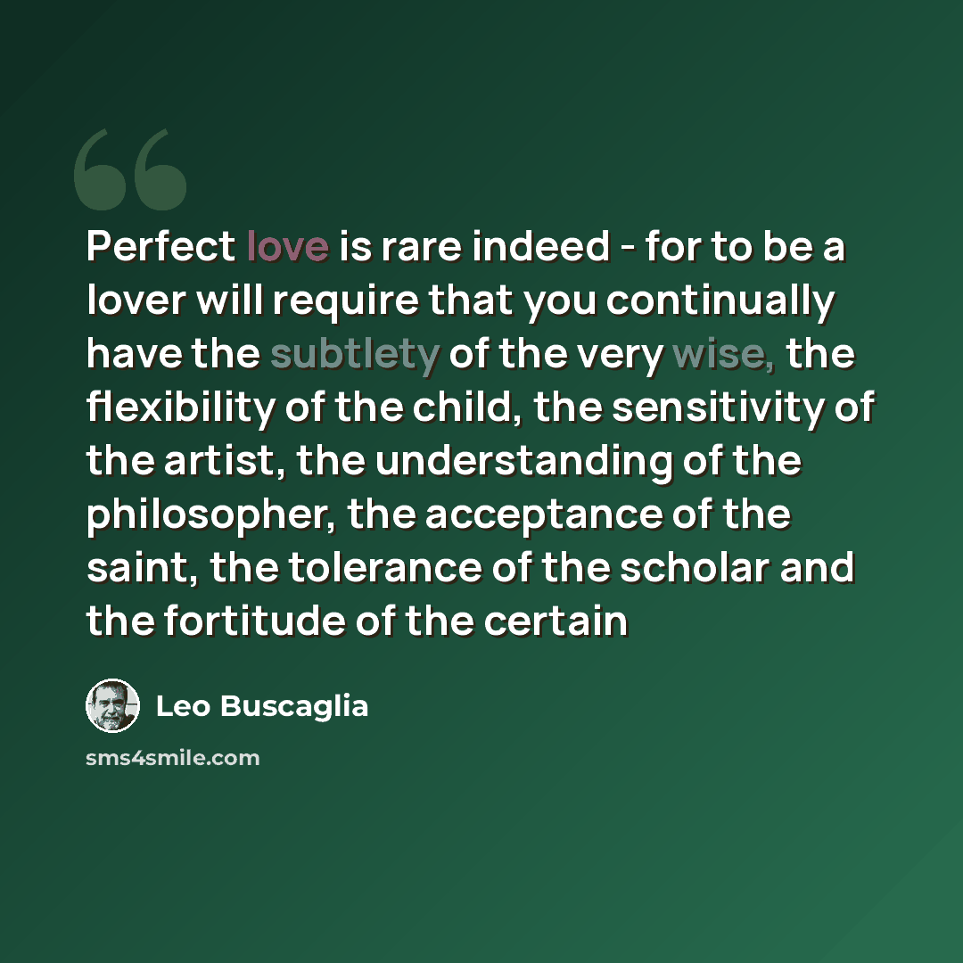 “Perfect love is rare indeed - for to be a lover will require that you continually have the subtlety of the very wise, the flexibility of the child, the sensitivity of the artist, the understanding of the philosopher, the acceptance of the saint, the tolerance of the scholar and the fortitude of…” quote by Leo Buscaglia