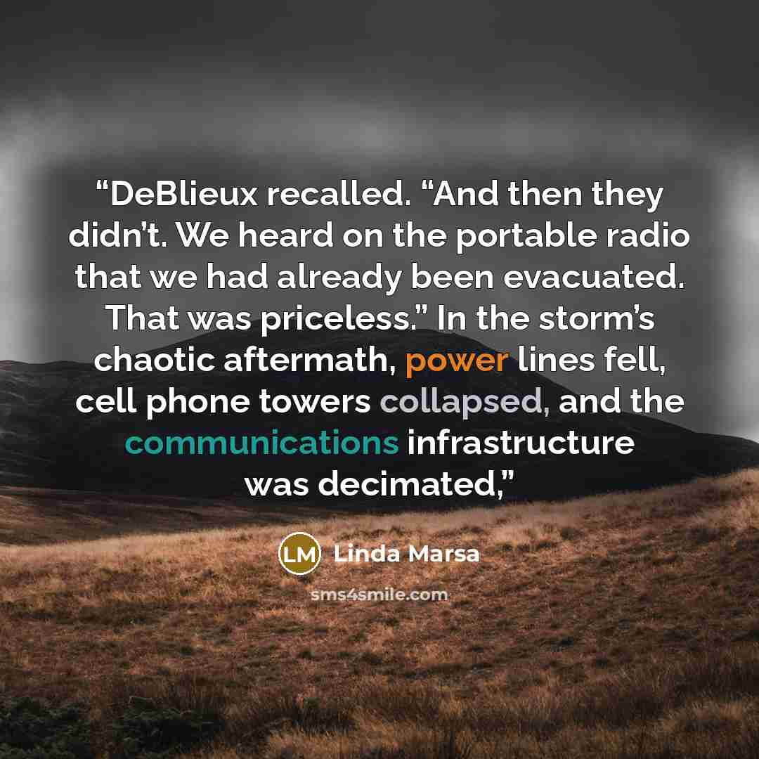 “DeBlieux recalled. “And then they didn’t. We heard on the portable radio that we had already been evacuated. That was priceless.” In the storm’s chaotic aftermath, power lines fell, cell phone towers collapsed, and the communications infrastructure was decimated,” quote by Linda Marsa