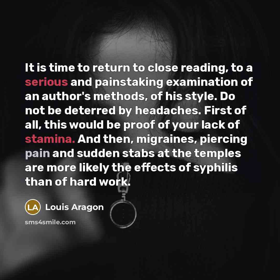 “It is time to return to close reading, to a serious and painstaking examination of an author's methods, of his style. Do not be deterred by headaches. First of all, this would be proof of your lack of stamina. And then, migraines, piercing pain and sudden stabs at the temples are more likely the…” quote by Louis Aragon