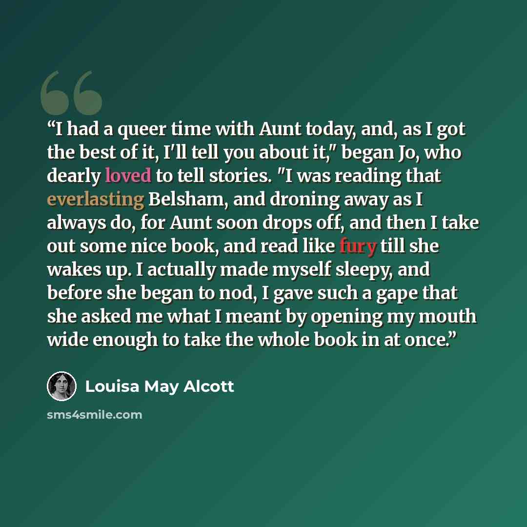 “I had a queer time with Aunt today, and, as I got the best of it, I'll tell you about it," began Jo, who dearly loved to tell stories. "I was reading that everlasting Belsham, and droning away as I always do, for Aunt soon drops off, and then I take out some nice book, and read like fury till she…” quote by Louisa May Alcott