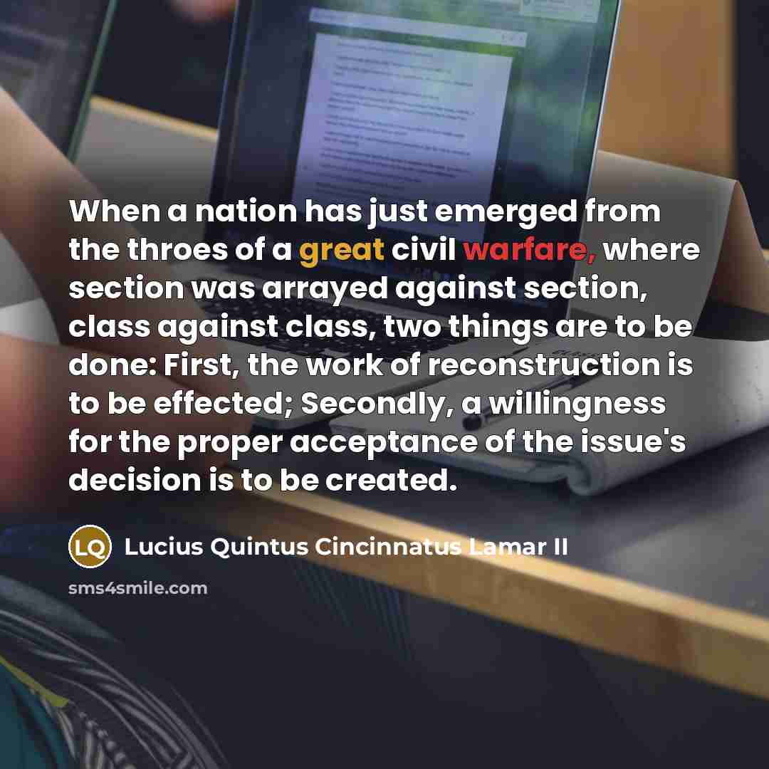 “When a nation has just emerged from the throes of a great civil warfare, where section was arrayed against section, class against class, two things are to be done: First, the work of reconstruction is to be effected; Secondly, a willingness for the proper acceptance of the issue's decision is to…” quote by Lucius Quintus Cincinnatus Lamar II