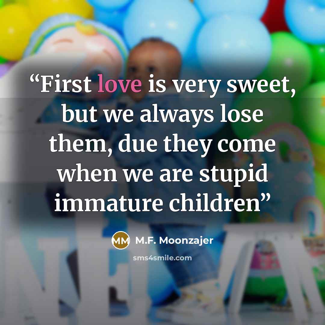 “First love is very sweet, but we always lose them, due they come when we are stupid immature children” quote by M.F. Moonzajer