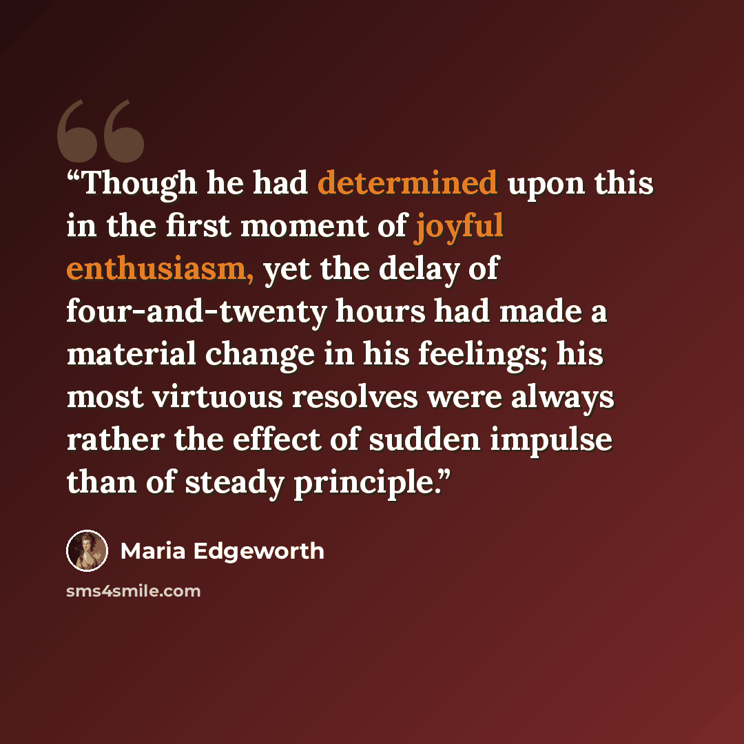 “Though he had determined upon this in the first moment of joyful enthusiasm, yet the delay of four-and-twenty hours had made a material change in his feelings; his most virtuous resolves were always rather the effect of sudden impulse than of steady principle.” quote by Maria Edgeworth
