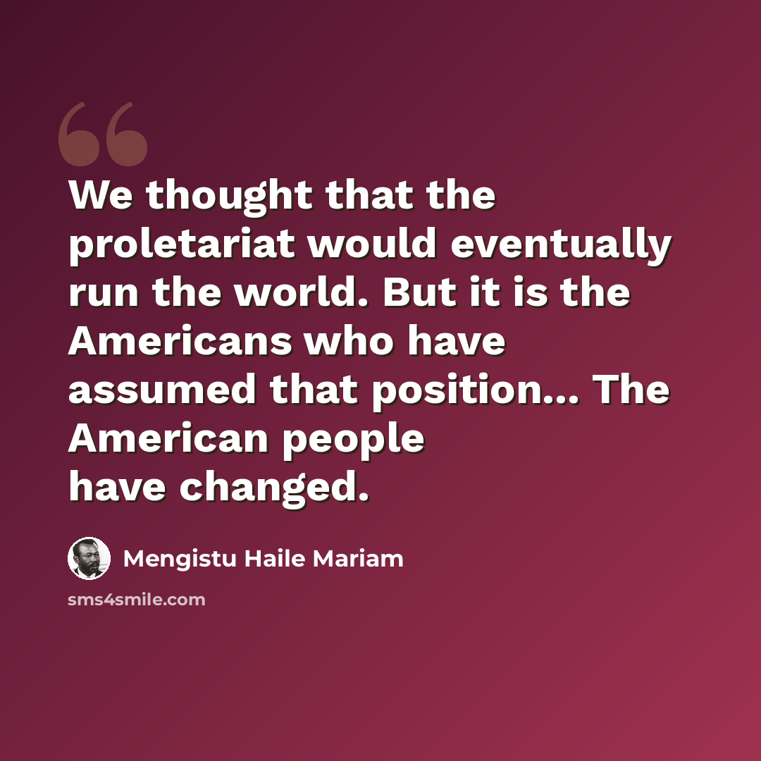 “We thought that the proletariat would eventually run the world. But it is the Americans who have assumed that position... The American people have changed.” quote by Mengistu Haile Mariam