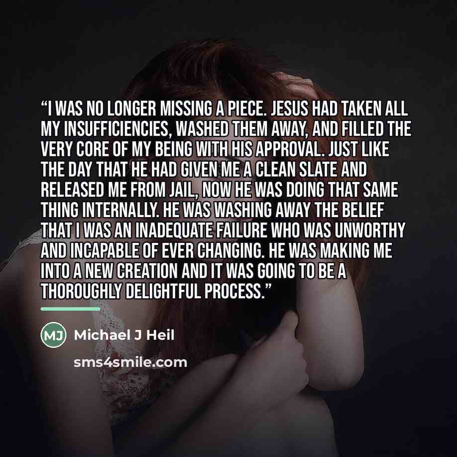 “I was no longer missing a piece. Jesus had taken all my insufficiencies, washed them away, and filled the very core of my being with His approval. Just like the day that He had given me a clean slate and released me from jail, now He was doing that same thing internally. He was washing away the…” quote by Michael J Heil