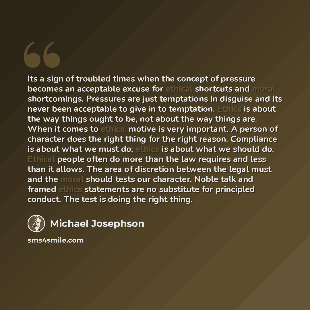 “Its a sign of troubled times when the concept of pressure becomes an acceptable excuse for ethical shortcuts and moral shortcomings. Pressures are just temptations in disguise and its never been acceptable to give in to temptation. Ethics is about the way things ought to be, not about the way…” quote by Michael Josephson