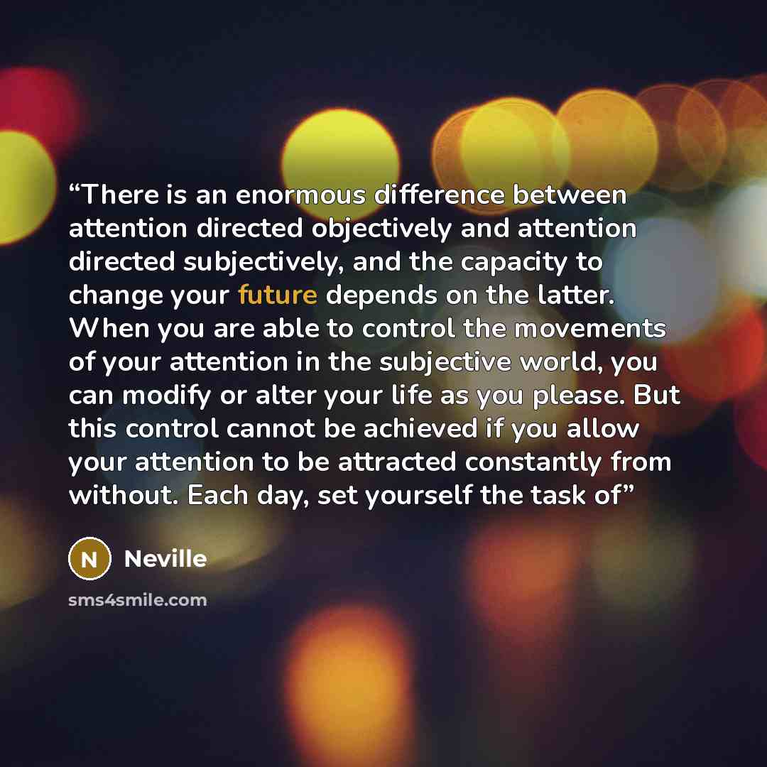“There is an enormous difference between attention directed objectively and attention directed subjectively, and the capacity to change your future depends on the latter. When you are able to control the movements of your attention in the subjective world, you can modify or alter your life as you…” quote by Neville