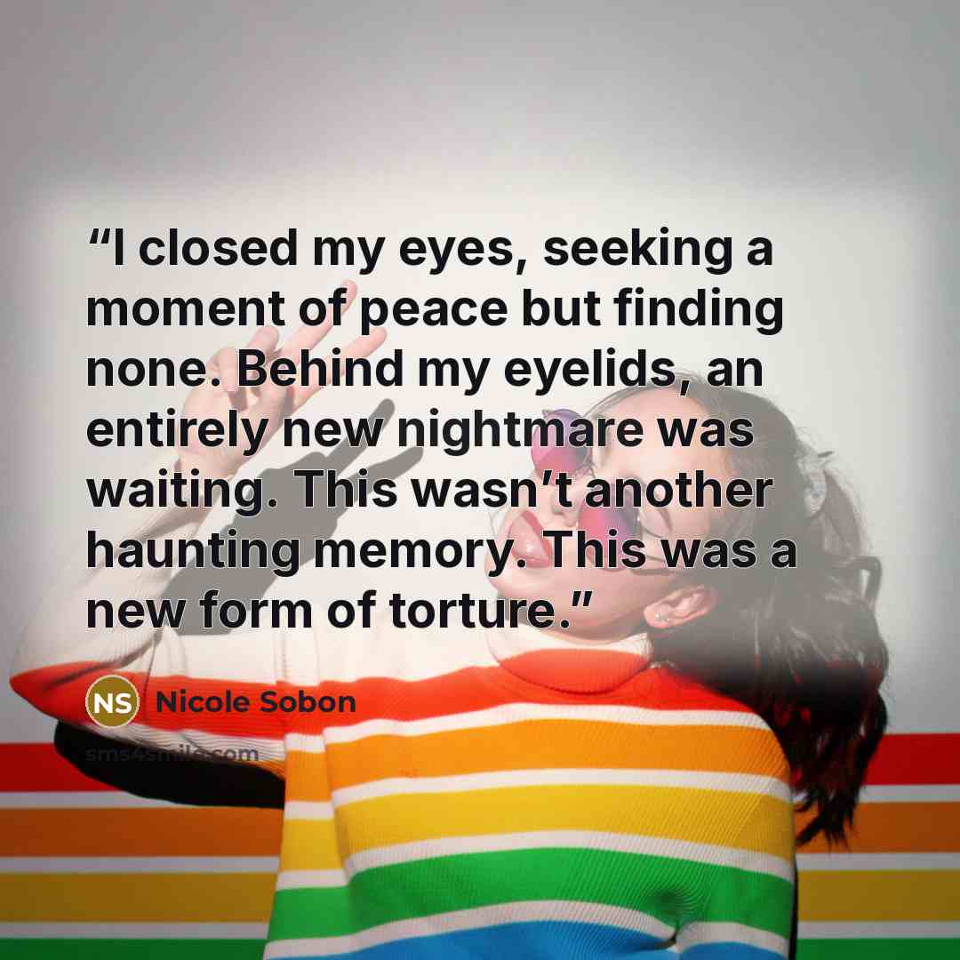 “I closed my eyes, seeking a moment of peace but finding none. Behind my eyelids, an entirely new nightmare was waiting. This wasn’t another haunting memory. This was a new form of torture.” quote by Nicole Sobon