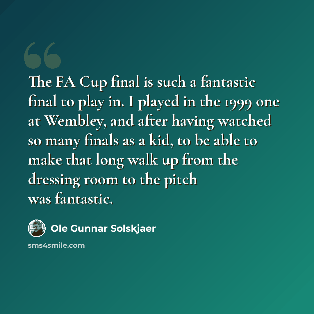 “The FA Cup final is such a fantastic final to play in. I played in the 1999 one at Wembley, and after having watched so many finals as a kid, to be able to make that long walk up from the dressing room to the pitch was fantastic.” quote by Ole Gunnar Solskjaer