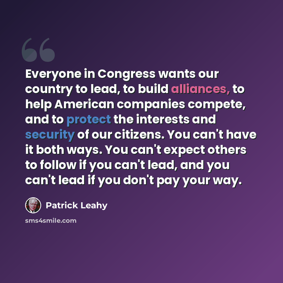 “Everyone in Congress wants our country to lead, to build alliances, to help American companies compete, and to protect the interests and security of our citizens. You can't have it both ways. You can't expect others to follow if you can't lead, and you can't lead if you don't pay your way.” quote by Patrick Leahy