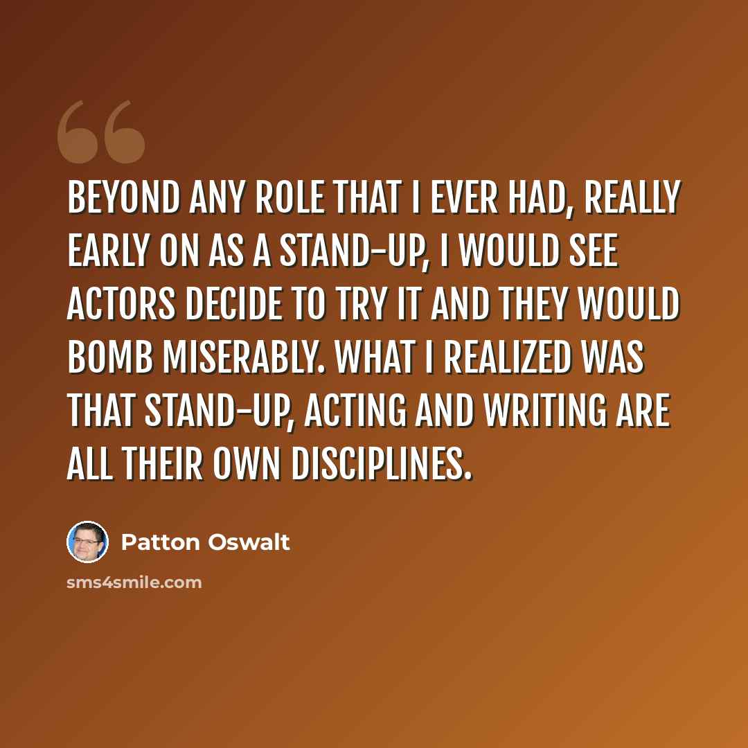 “Beyond any role that I ever had, really early on as a stand-up, I would see actors decide to try it and they would bomb miserably. What I realized was that stand-up, acting and writing are all their own disciplines.” quote by Patton Oswalt