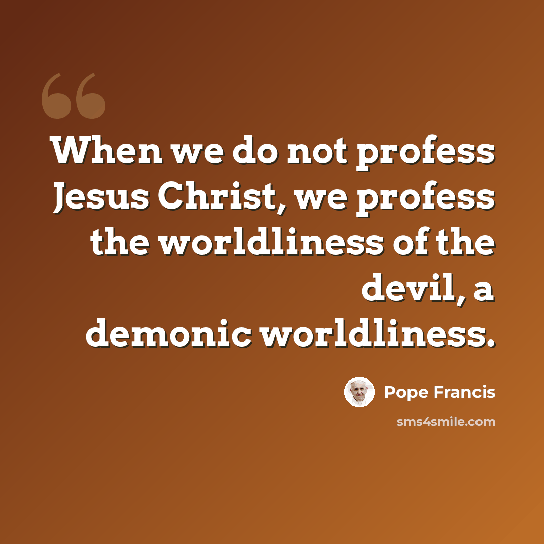 “When we do not profess Jesus Christ, we profess the worldliness of the devil, a demonic worldliness.” quote by Pope Francis