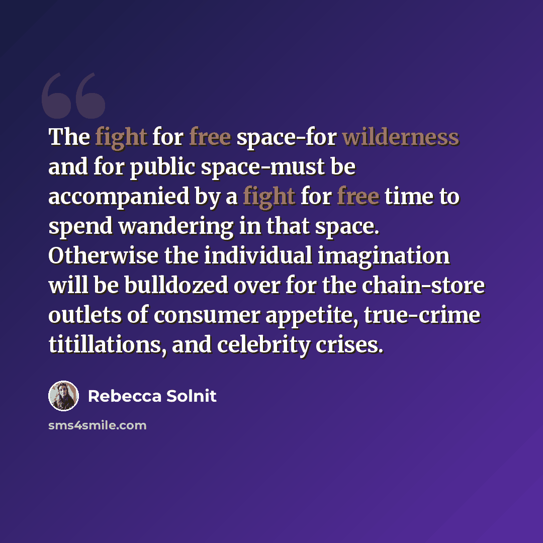 “The fight for free space-for wilderness and for public space-must be accompanied by a fight for free time to spend wandering in that space. Otherwise the individual imagination will be bulldozed over for the chain-store outlets of consumer appetite, true-crime titillations, and celebrity crises.” quote by Rebecca Solnit