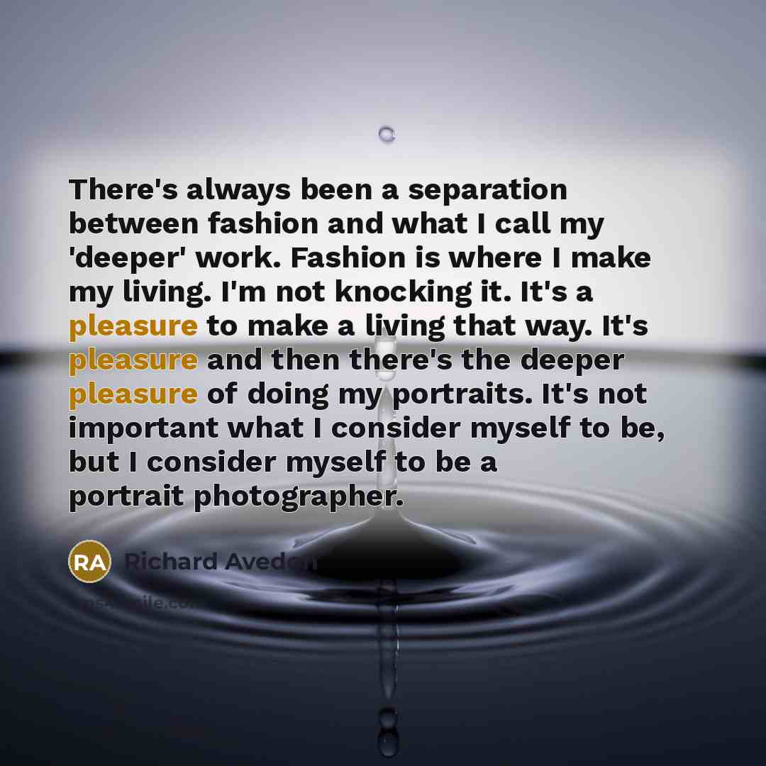 “There's always been a separation between fashion and what I call my 'deeper' work. Fashion is where I make my living. I'm not knocking it. It's a pleasure to make a living that way. It's pleasure and then there's the deeper pleasure of doing my portraits. It's not important what I consider myself…” quote by Richard Avedon