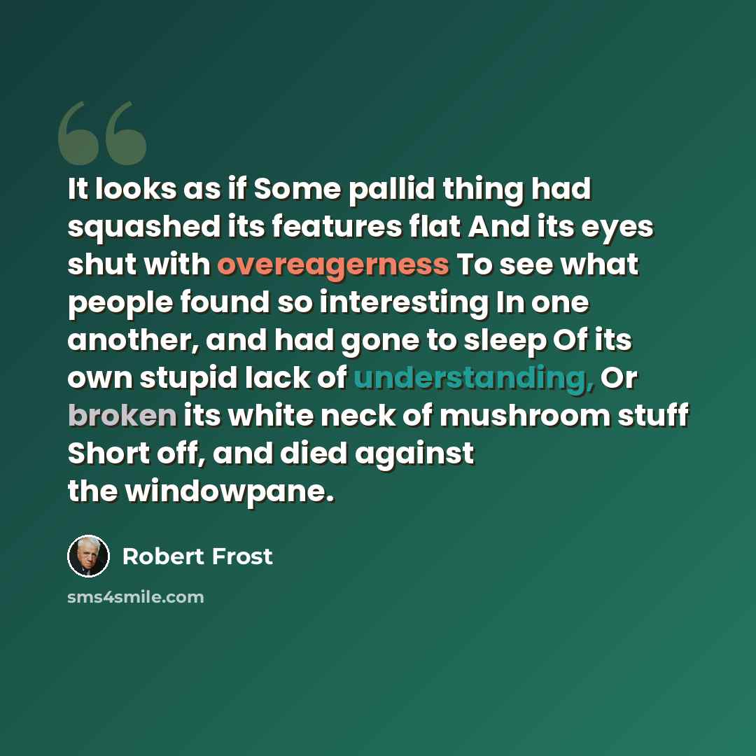 “It looks as if Some pallid thing had squashed its features flat And its eyes shut with overeagerness To see what people found so interesting In one another, and had gone to sleep Of its own stupid lack of understanding, Or broken its white neck of mushroom stuff Short off, and died against the…” quote by Robert Frost