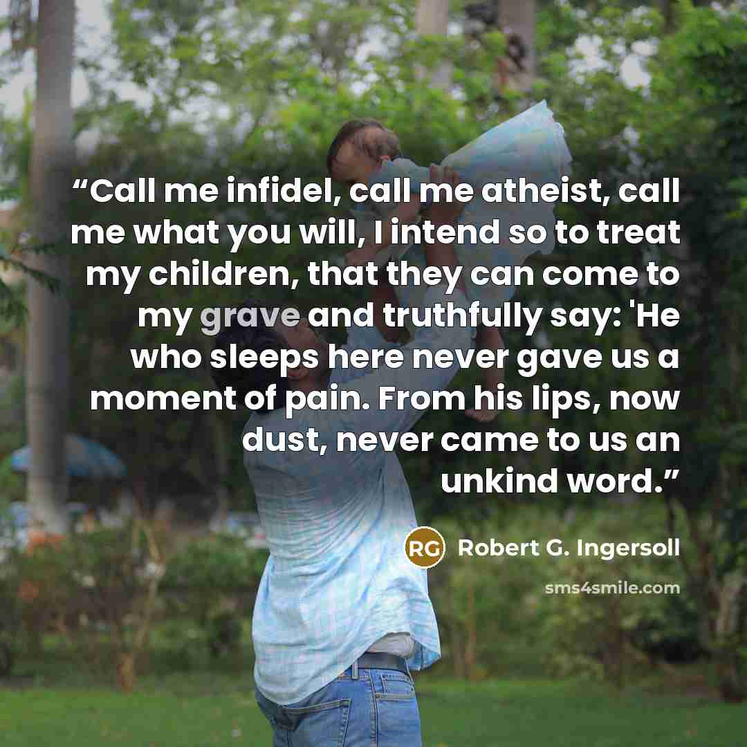 “Call me infidel, call me atheist, call me what you will, I intend so to treat my children, that they can come to my grave and truthfully say: 'He who sleeps here never gave us a moment of pain. From his lips, now dust, never came to us an unkind word.” quote by Robert G. Ingersoll
