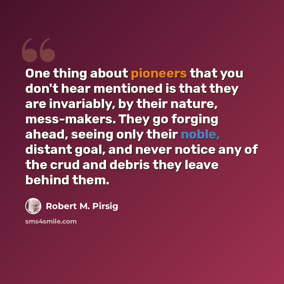 “One thing about pioneers that you don't hear mentioned is that they are invariably, by their nature, mess-makers. They go forging ahead, seeing only their noble, distant goal, and never notice any of the crud and debris they leave behind them.” quote by Robert M. Pirsig