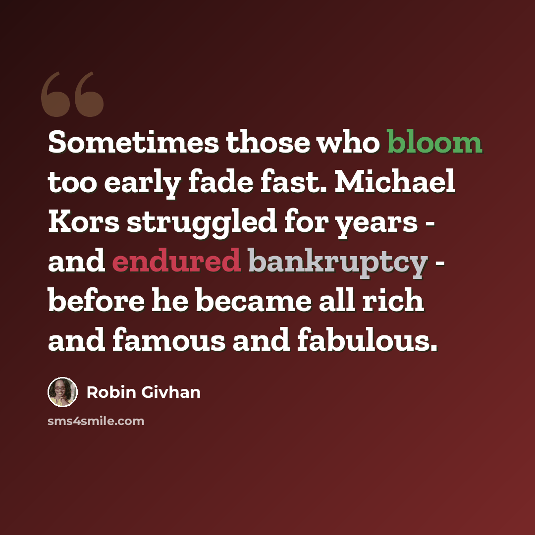 “Sometimes those who bloom too early fade fast. Michael Kors struggled for years - and endured bankruptcy - before he became all rich and famous and fabulous.” quote by Robin Givhan