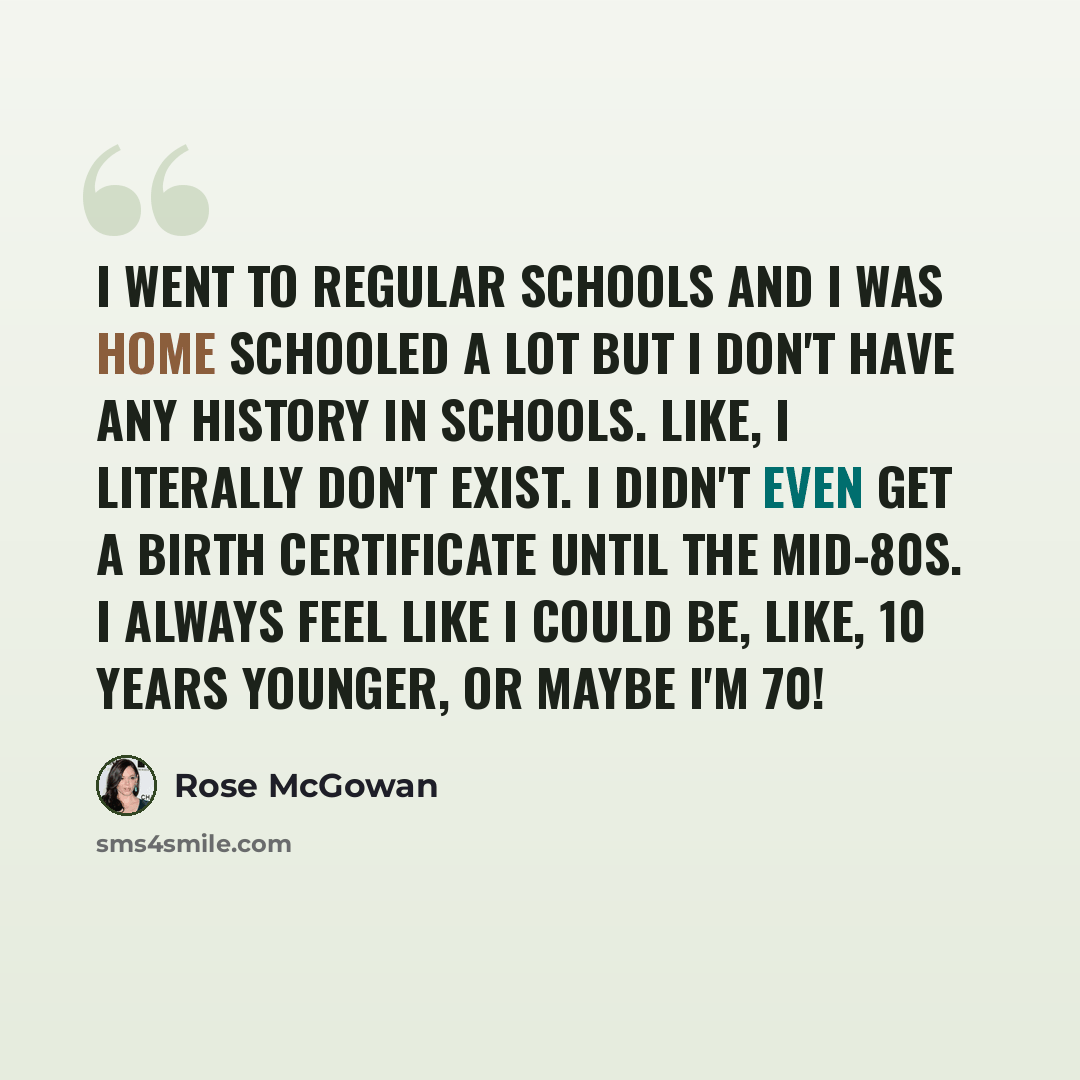 “I went to regular schools and I was home schooled a lot but I don't have any history in schools. Like, I literally don't exist. I didn't even get a birth certificate until the mid-80s. I always feel like I could be, like, 10 years younger, or maybe I'm 70!” quote by Rose McGowan