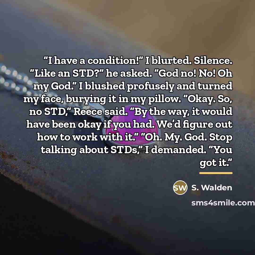 “I have a condition!” I blurted. Silence. “Like an STD?” he asked. “God no! No! Oh my God.” I blushed profusely and turned my face, burying it in my pillow. “Okay. So, no STD,” Reece said. “By the way, it would have been okay if you had. We’d figure out how to work with it.” “Oh. My. God. Stop…” quote by S. Walden