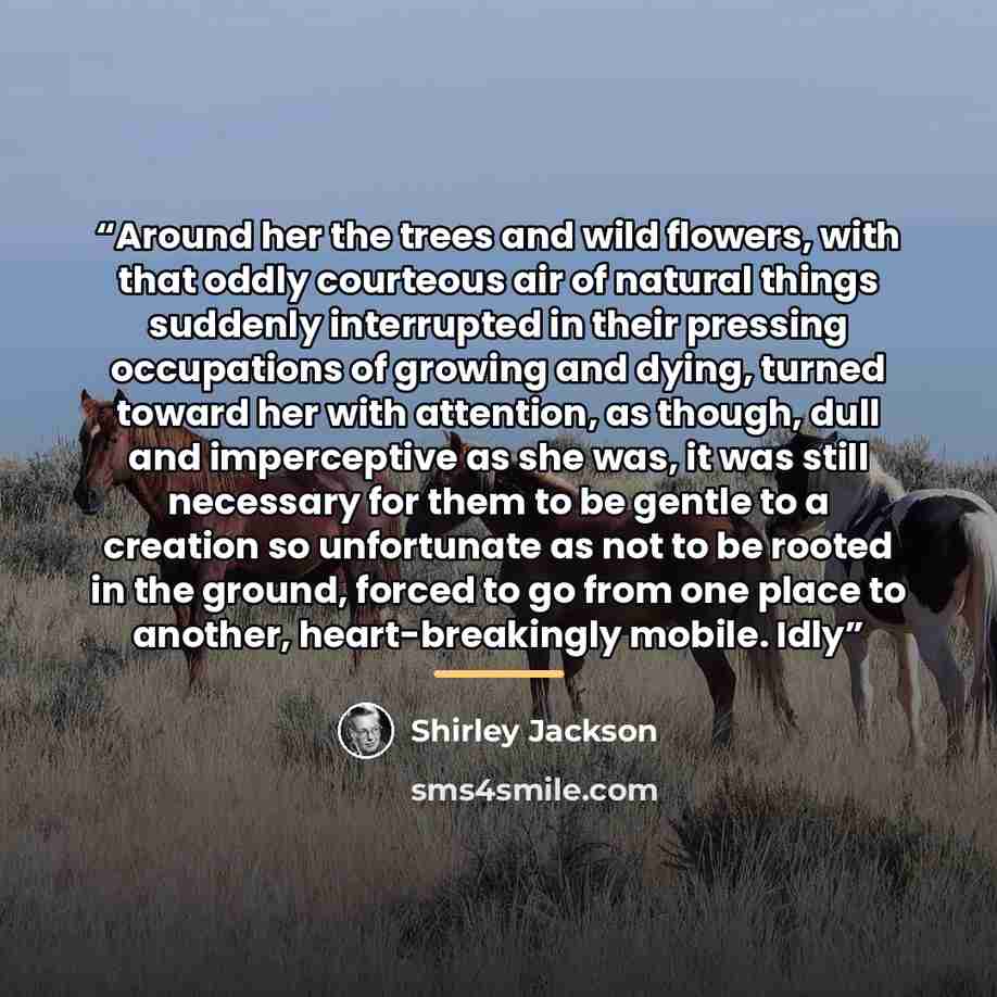 “Around her the trees and wild flowers, with that oddly courteous air of natural things suddenly interrupted in their pressing occupations of growing and dying, turned toward her with attention, as though, dull and imperceptive as she was, it was still necessary for them to be gentle to a creation…” quote by Shirley Jackson