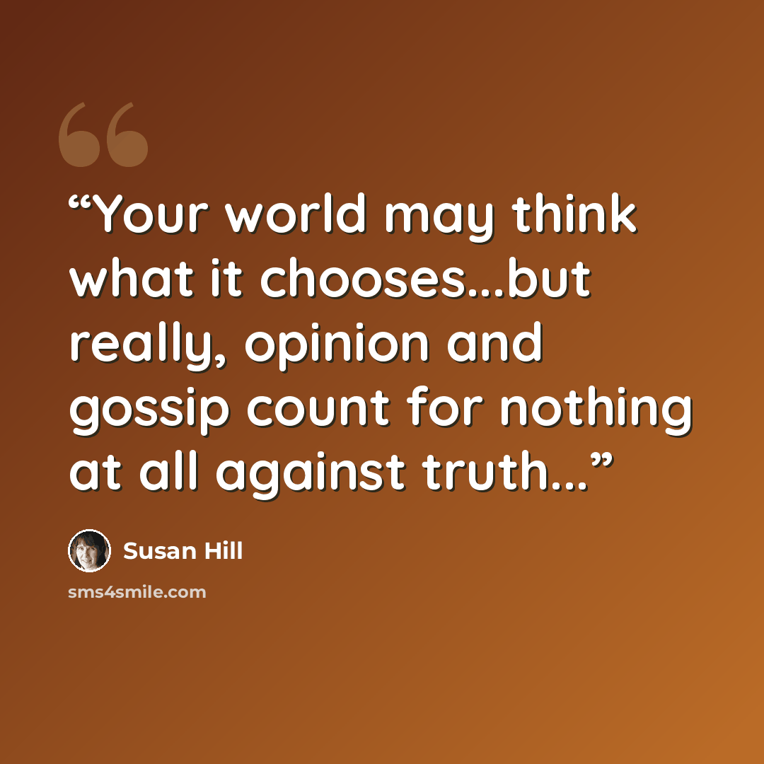 “Your world may think what it chooses...but really, opinion and gossip count for nothing at all against truth...” quote by Susan Hill