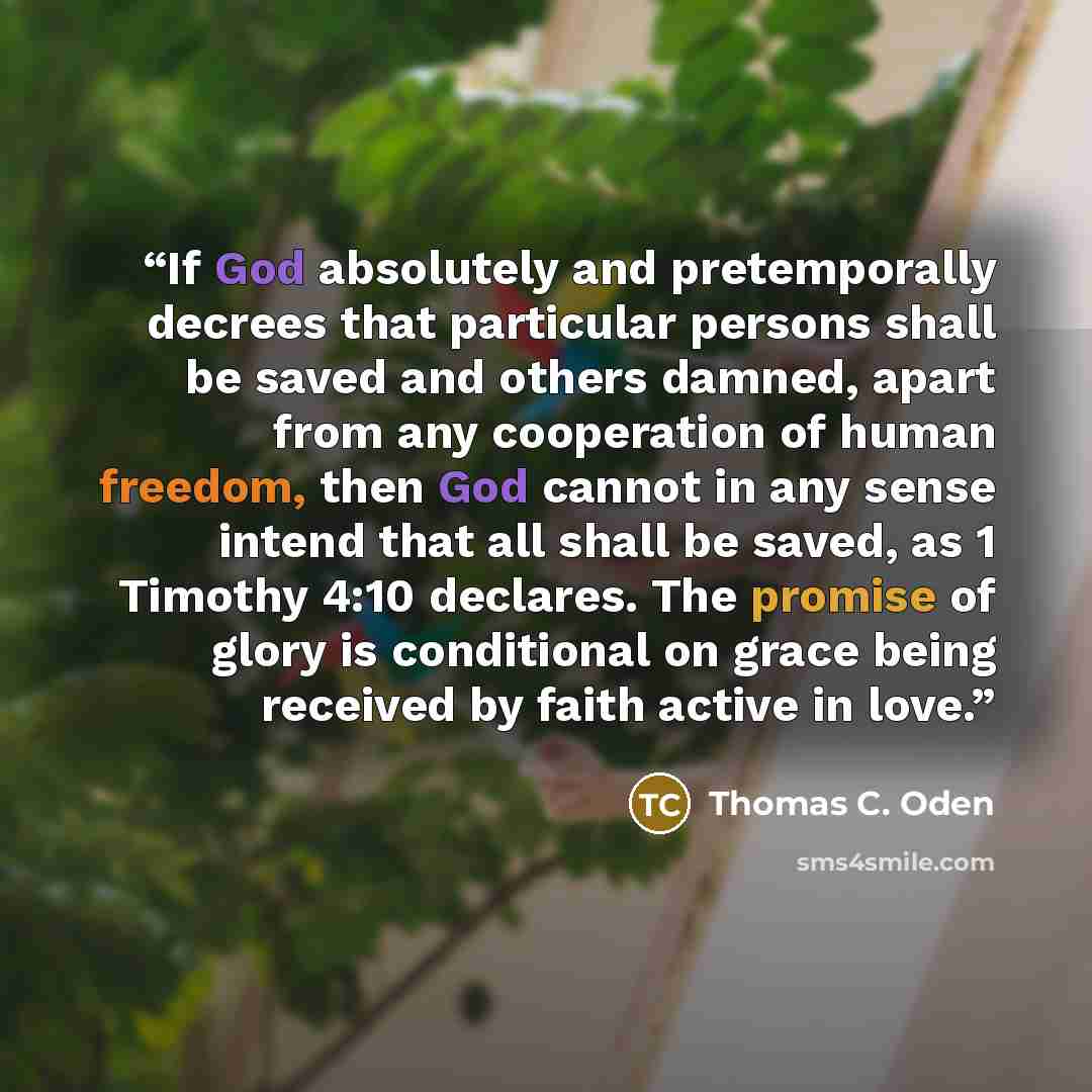 “If God absolutely and pretemporally decrees that particular persons shall be saved and others damned, apart from any cooperation of human freedom, then God cannot in any sense intend that all shall be saved, as 1 Timothy 4:10 declares. The promise of glory is conditional on grace being received by…” quote by Thomas C. Oden