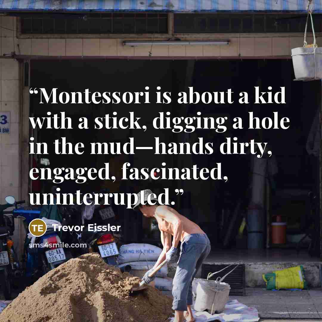 “Montessori is about a kid with a stick, digging a hole in the mud—hands dirty, engaged, fascinated, uninterrupted.” quote by Trevor Eissler