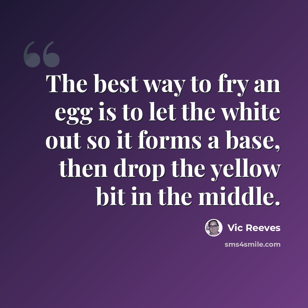 “The best way to fry an egg is to let the white out so it forms a base, then drop the yellow bit in the middle.” quote by Vic Reeves