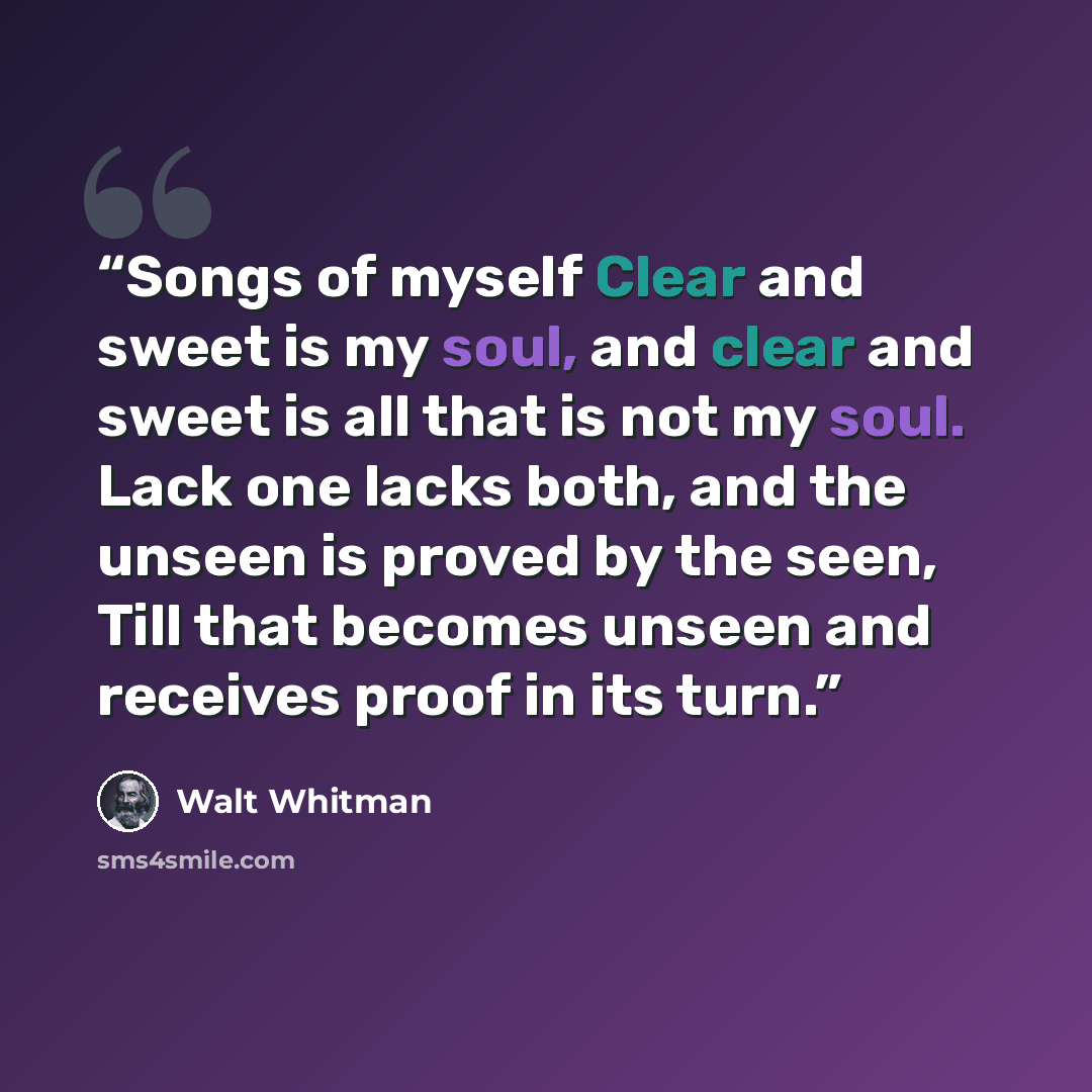 “Songs of myself Clear and sweet is my soul, and clear and sweet is all that is not my soul. Lack one lacks both, and the unseen is proved by the seen, Till that becomes unseen and receives proof in its turn.” quote by Walt Whitman