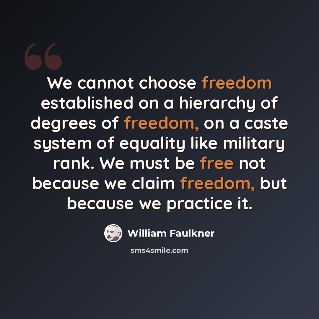 “We cannot choose freedom established on a hierarchy of degrees of freedom, on a caste system of equality like military rank. We must be free not because we claim freedom, but because we practice it.” quote by William Faulkner