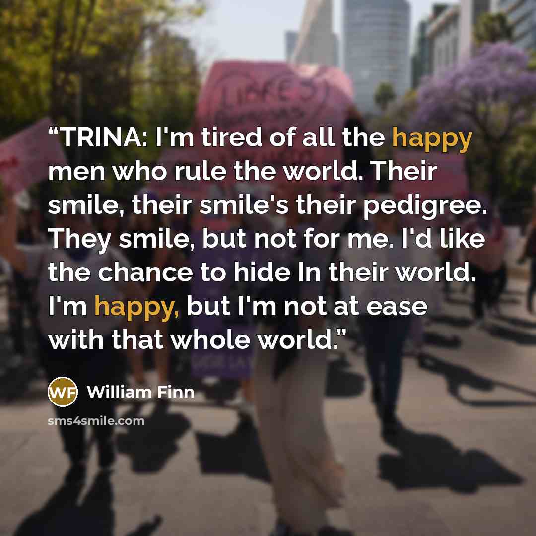 “TRINA: I'm tired of all the happy men who rule the world. Their smile, their smile's their pedigree. They smile, but not for me. I'd like the chance to hide In their world. I'm happy, but I'm not at ease with that whole world.” quote by William Finn