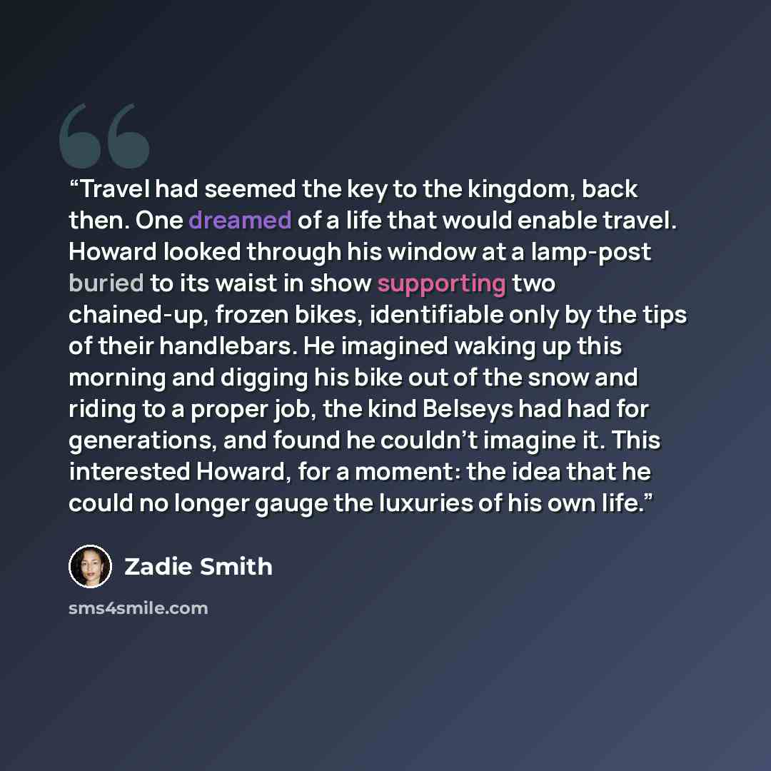 “Travel had seemed the key to the kingdom, back then. One dreamed of a life that would enable travel. Howard looked through his window at a lamp-post buried to its waist in show supporting two chained-up, frozen bikes, identifiable only by the tips of their handlebars. He imagined waking up this…” quote by Zadie Smith