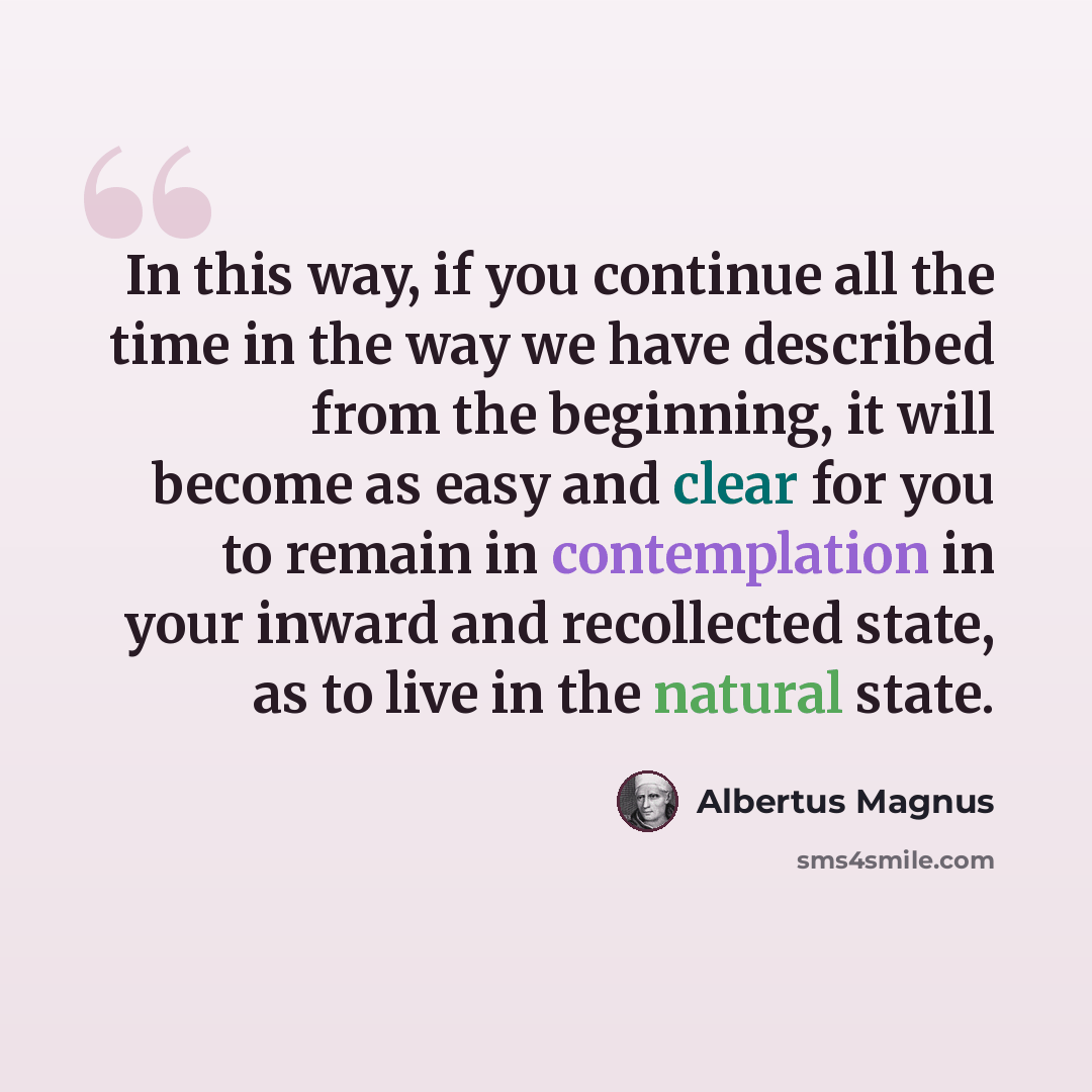 “In this way, if you continue all the time in the way we have described from the beginning, it will become as easy and clear for you to remain in contemplation in your inward and recollected state, as to live in the natural state.” quote by Albertus Magnus