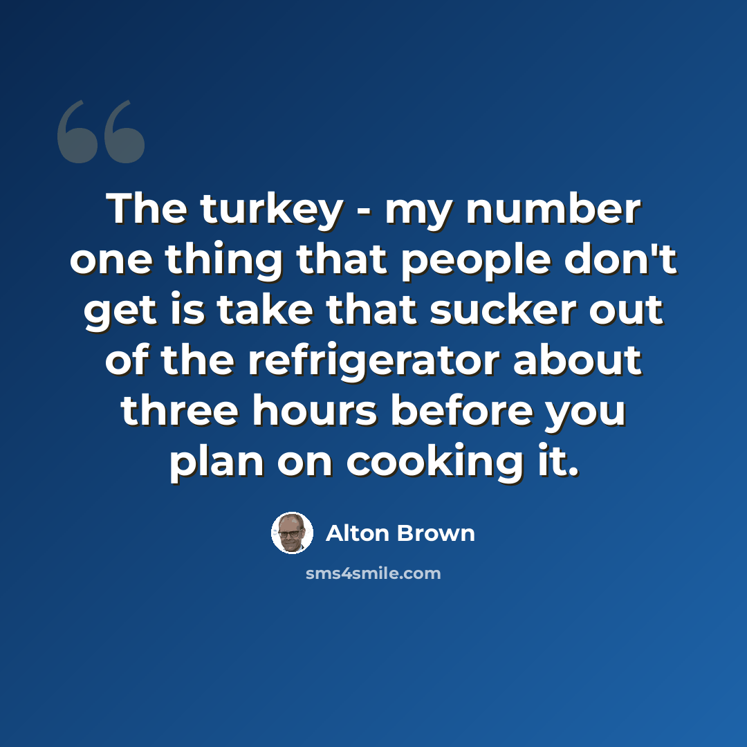 “The turkey - my number one thing that people don't get is take that sucker out of the refrigerator about three hours before you plan on cooking it.” quote by Alton Brown