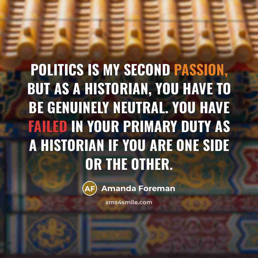 “Politics is my second passion, but as a historian, you have to be genuinely neutral. You have failed in your primary duty as a historian if you are one side or the other.” quote by Amanda Foreman